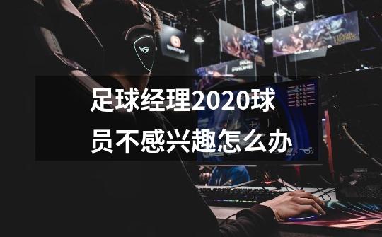 足球经理2020球员不感兴趣怎么办-第1张-游戏信息-龙启网