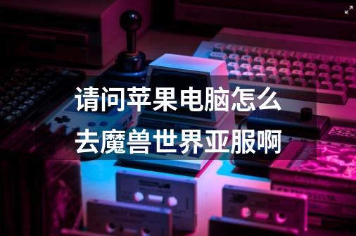 请问苹果电脑怎么去魔兽世界亚服啊-第1张-游戏信息-龙启网