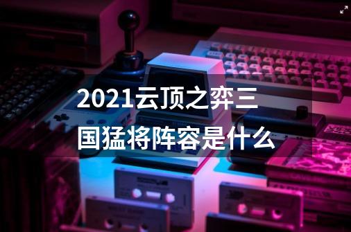 2021云顶之弈三国猛将阵容是什么-第1张-游戏信息-龙启网