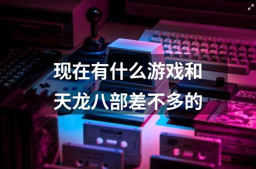 现在有什么游戏和天龙八部差不多的-第1张-游戏信息-龙启网