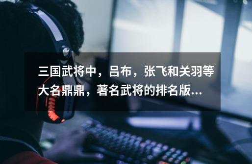 三国武将中,吕布,张飞和关羽等大名鼎鼎,著名武将的排名版本都有哪些呢-第1张-游戏信息-龙启网