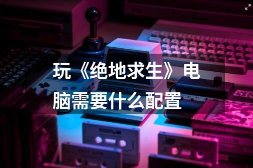 玩《绝地求生》电脑需要什么配置-第1张-游戏信息-龙启网