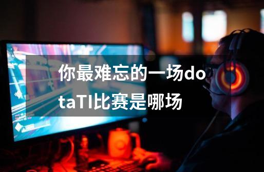 你最难忘的一场dotaTI比赛是哪场-第1张-游戏信息-龙启网