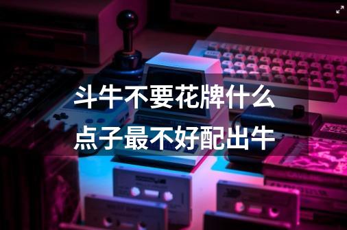 斗牛不要花牌什么点子最不好配出牛-第1张-游戏信息-龙启网