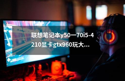 联想笔记本y50一70i5-4210显卡gtx960玩大型游戏怎么样-第1张-游戏信息-龙启网