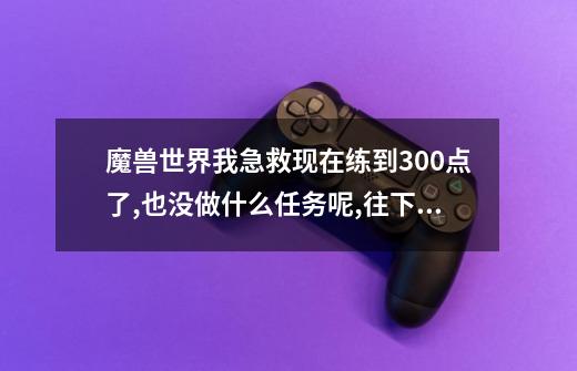 魔兽世界我急救现在练到300点了,也没做什么任务呢,往下就学不了了,请问是不是该做什么任务了,我目前60级-第1张-游戏信息-龙启网