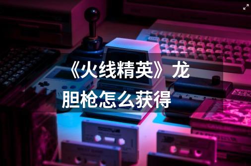 《火线精英》龙胆枪怎么获得-第1张-游戏信息-龙启网