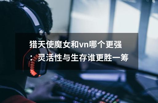 猎天使魔女和vn哪个更强:灵活性与生存谁更胜一筹-第1张-游戏信息-龙启网