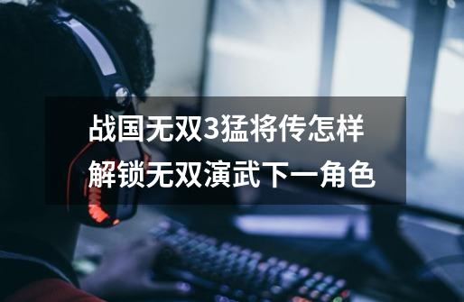 战国无双3猛将传怎样解锁无双演武下一角色-第1张-游戏信息-龙启网