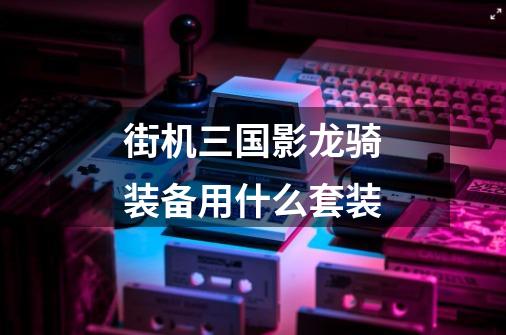街机三国影龙骑装备用什么套装-第1张-游戏信息-龙启网