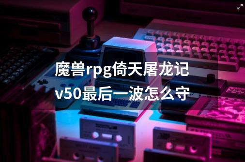 魔兽rpg倚天屠龙记v5.0最后一波怎么守-第1张-游戏信息-龙启网