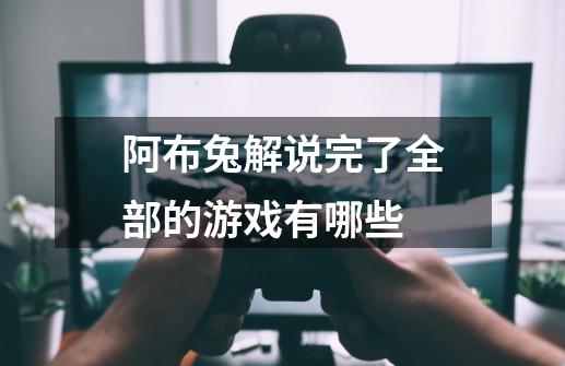 阿布兔解说完了全部的游戏有哪些-第1张-游戏信息-龙启网