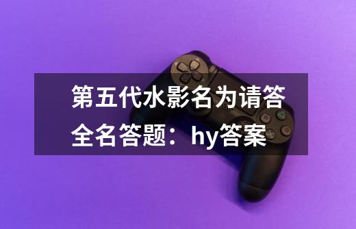 第五代水影名为请答全名答题：hy+答案-第1张-游戏信息-龙启网