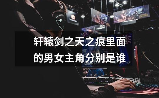 轩辕剑之天之痕里面的男女主角分别是谁-第1张-游戏信息-龙启网