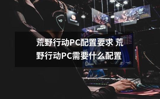 荒野行动PC配置要求 荒野行动PC需要什么配置-第1张-游戏信息-龙启网