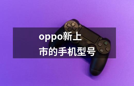 oppo新上市的手机型号-第1张-游戏信息-龙启网