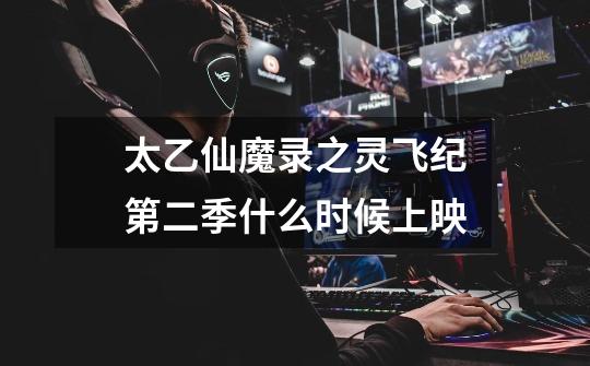 太乙仙魔录之灵飞纪第二季什么时候上映-第1张-游戏信息-龙启网