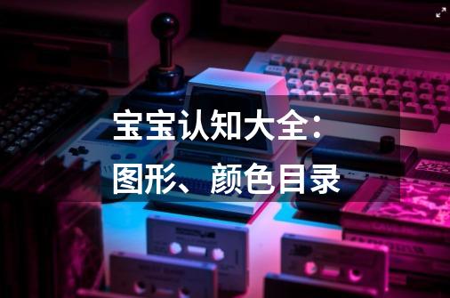 宝宝认知大全:图形、颜色目录-第1张-游戏信息-龙启网