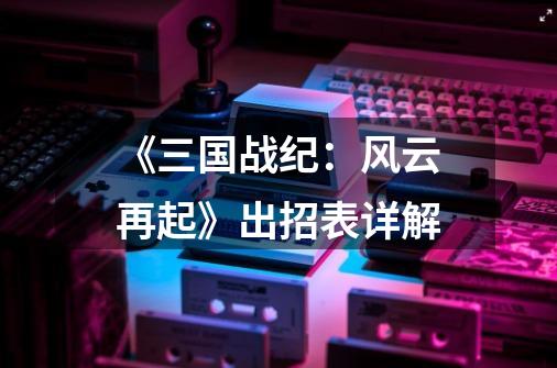 《三国战纪:风云再起》出招表详解-第1张-游戏信息-龙启网
