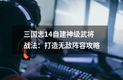 三国志14自建神级武将战法:打造无敌阵容攻略-第1张-游戏信息-龙启网