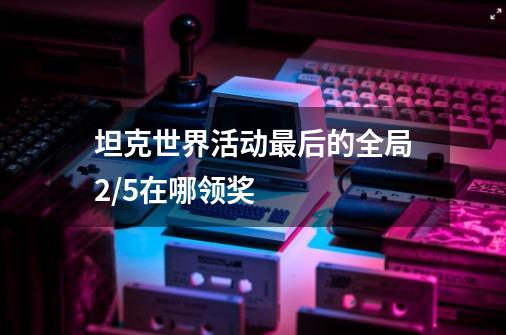 坦克世界活动最后的全局2/5在哪领奖-第1张-游戏信息-龙启网