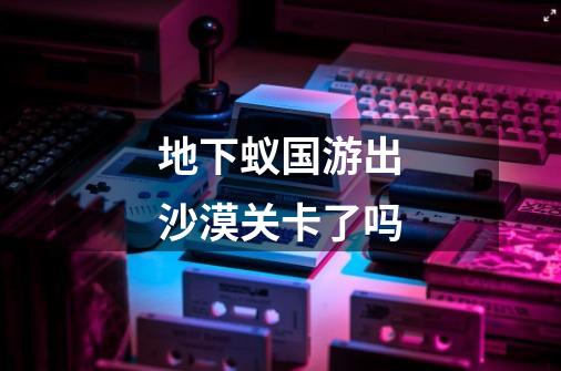 地下蚁国游出沙漠关卡了吗-第1张-游戏信息-龙启网