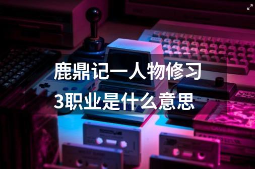 鹿鼎记一人物修习3职业是什么意思-第1张-游戏信息-龙启网