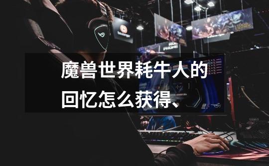 魔兽世界耗牛人的回忆怎么获得、-第1张-游戏信息-龙启网