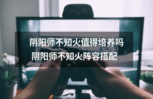 阴阳师不知火值得培养吗 阴阳师不知火阵容搭配-第1张-游戏信息-龙启网