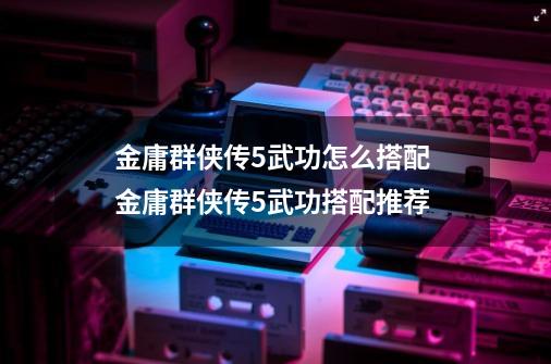 金庸群侠传5武功怎么搭配 金庸群侠传5武功搭配推荐-第1张-游戏信息-龙启网