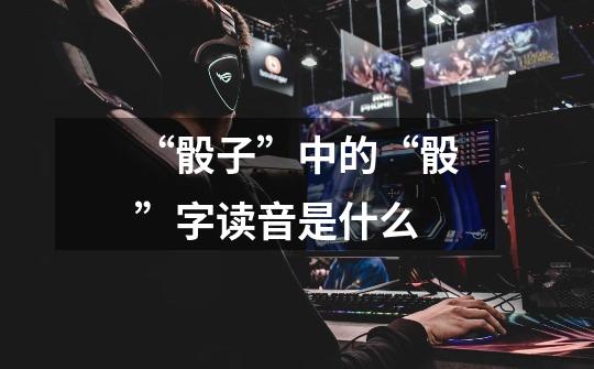 “骰子”中的“骰”字读音是什么-第1张-游戏信息-龙启网