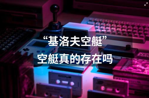 “基洛夫空艇”空艇真的存在吗-第1张-游戏信息-龙启网