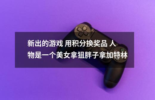 新出的游戏 用积分换奖品 人物是一个美女拿狙胖子拿加特林-第1张-游戏信息-龙启网