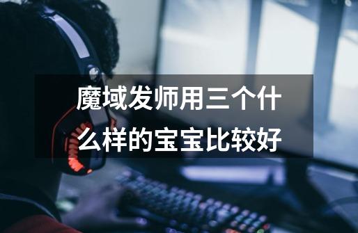 魔域发师用三个什么样的宝宝比较好-第1张-游戏信息-龙启网