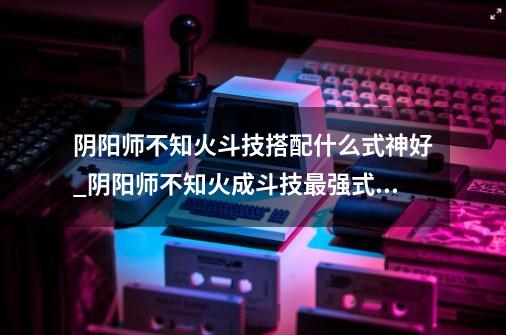 阴阳师不知火斗技搭配什么式神好_阴阳师不知火成斗技最强式神推荐-第1张-游戏信息-龙启网