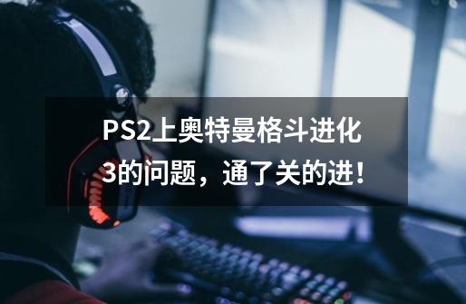 PS2上奥特曼格斗进化3的问题,通了关的进!-第1张-游戏信息-龙启网