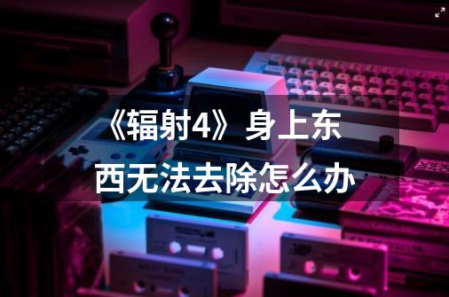 《辐射4》身上东西无法去除怎么办-第1张-游戏信息-龙启网