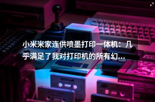 小米米家连供喷墨打印一体机:几乎满足了我对打印机的所有幻想-第1张-游戏信息-龙启网
