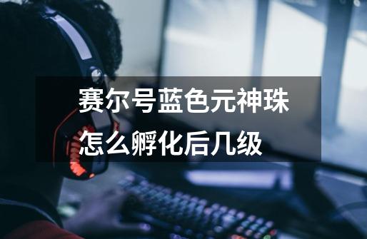 赛尔号蓝色元神珠怎么孵化后几级-第1张-游戏信息-龙启网