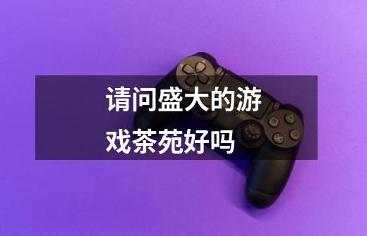 请问盛大的游戏茶苑好吗-第1张-游戏信息-龙启网