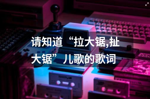 请知道“拉大锯,扯大锯”儿歌的歌词-第1张-游戏信息-龙启网