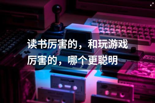 读书厉害的,和玩游戏厉害的,哪个更聪明-第1张-游戏信息-龙启网