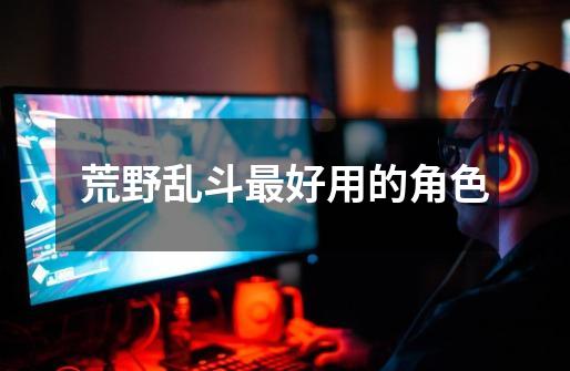 荒野乱斗最好用的角色-第1张-游戏信息-龙启网