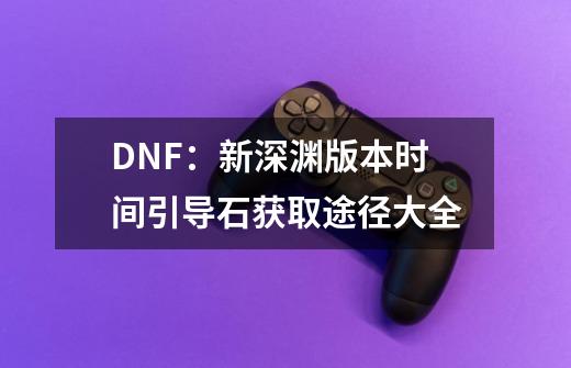 DNF:新深渊版本时间引导石获取途径大全-第1张-游戏信息-龙启网