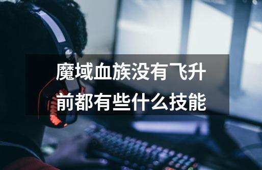魔域血族没有飞升前都有些什么技能-第1张-游戏信息-龙启网