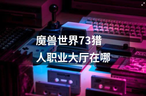魔兽世界7.3猎人职业大厅在哪-第1张-游戏信息-龙启网