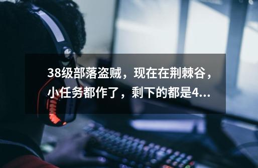 38级部落盗贼,现在在荆棘谷,小任务都作了,剩下的都是41级以上的任务,我现在该到哪里去作任务升级快啊-第1张-游戏信息-龙启网