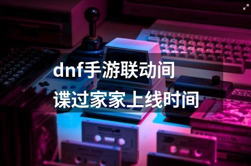dnf手游联动间谍过家家上线时间-第1张-游戏信息-龙启网