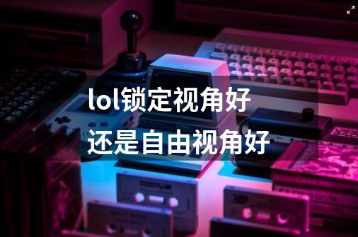 lol锁定视角好还是自由视角好-第1张-游戏信息-龙启网