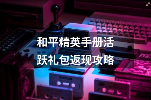 和平精英手册活跃礼包返现攻略-第1张-游戏信息-龙启网